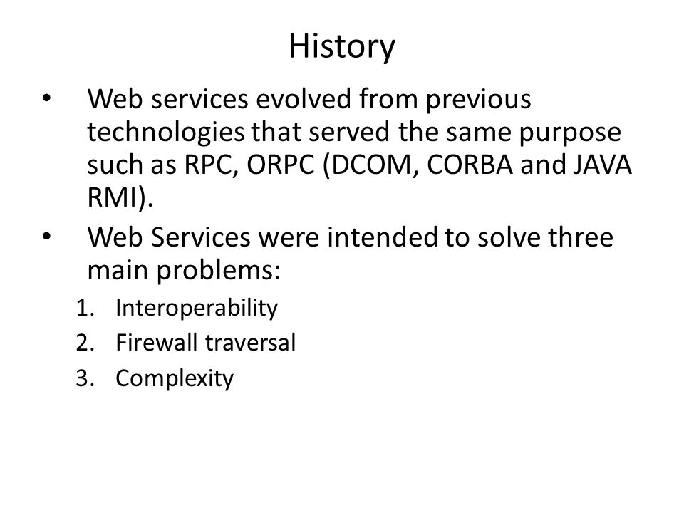History Web services evolved from previous technologies that served the same purpose such as RPC, ORPC (DCOM, CORBA and JAVA RMI).