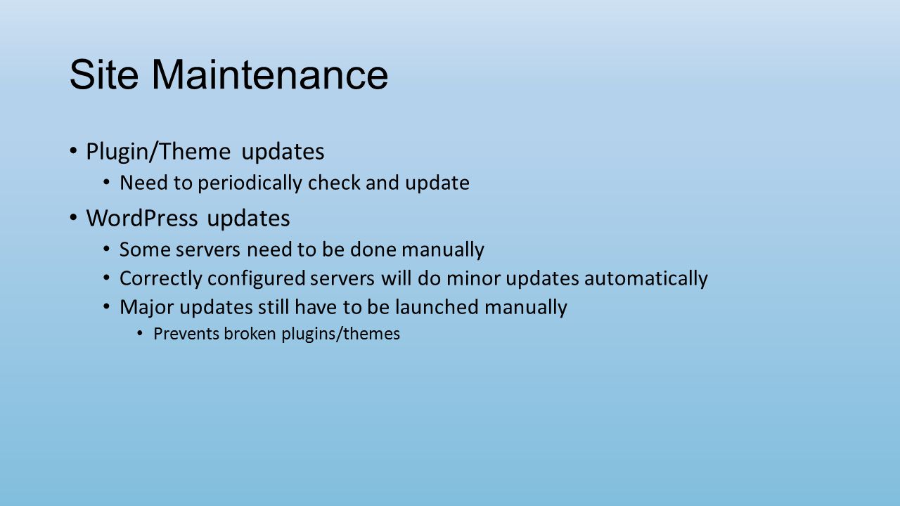 Site Maintenance Plugin/Theme updates Need to periodically check and update WordPress updates Some servers need to be done manually Correctly configured servers will do minor updates automatically Major updates still have to be launched manually Prevents broken plugins/themes