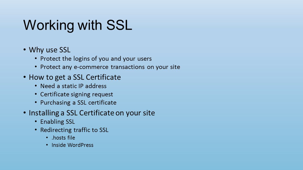 Working with SSL Why use SSL Protect the logins of you and your users Protect any e-commerce transactions on your site How to get a SSL Certificate Need a static IP address Certificate signing request Purchasing a SSL certificate Installing a SSL Certificate on your site Enabling SSL Redirecting traffic to SSL.hosts file Inside WordPress