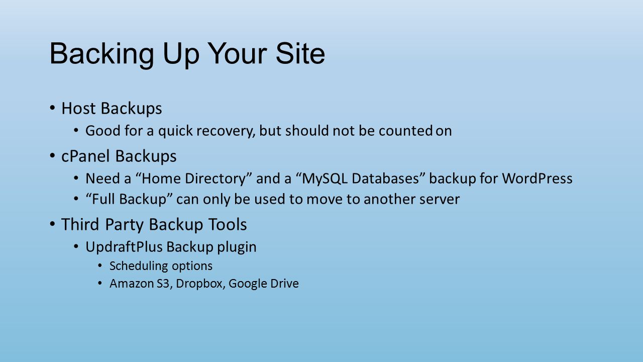 Backing Up Your Site Host Backups Good for a quick recovery, but should not be counted on cPanel Backups Need a Home Directory and a MySQL Databases backup for WordPress Full Backup can only be used to move to another server Third Party Backup Tools UpdraftPlus Backup plugin Scheduling options Amazon S3, Dropbox, Google Drive