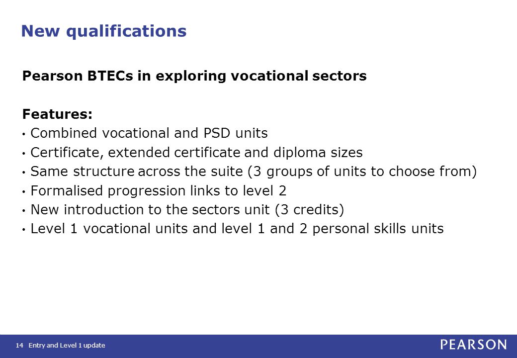 New qualifications Pearson BTECs in exploring vocational sectors Features: Combined vocational and PSD units Certificate, extended certificate and diploma sizes Same structure across the suite (3 groups of units to choose from) Formalised progression links to level 2 New introduction to the sectors unit (3 credits) Level 1 vocational units and level 1 and 2 personal skills units 14Entry and Level 1 update
