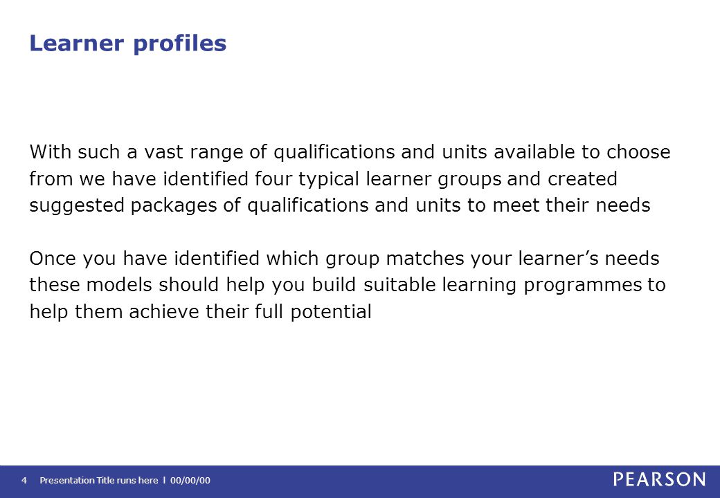 Learner profiles With such a vast range of qualifications and units available to choose from we have identified four typical learner groups and created suggested packages of qualifications and units to meet their needs Once you have identified which group matches your learner’s needs these models should help you build suitable learning programmes to help them achieve their full potential Presentation Title runs here l 00/00/004