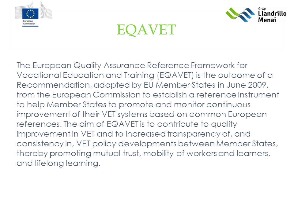 The European Quality Assurance Reference Framework for Vocational Education and Training (EQAVET) is the outcome of a Recommendation, adopted by EU Member States in June 2009, from the European Commission to establish a reference instrument to help Member States to promote and monitor continuous improvement of their VET systems based on common European references.