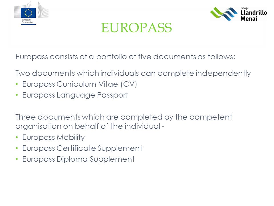 Europass consists of a portfolio of five documents as follows: Two documents which individuals can complete independently Europass Curriculum Vitae (CV) Europass Language Passport Three documents which are completed by the competent organisation on behalf of the individual - Europass Mobility Europass Certificate Supplement Europass Diploma Supplement EUROPASS