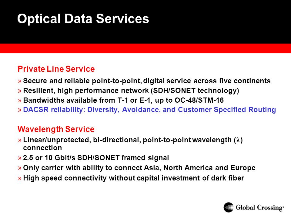 Optical Data Services Private Line Service »Secure and reliable point-to-point, digital service across five continents »Resilient, high performance network (SDH/SONET technology) »Bandwidths available from T-1 or E-1, up to OC-48/STM-16 »DACSR reliability: Diversity, Avoidance, and Customer Specified Routing Wavelength Service » Linear/unprotected, bi-directional, point-to-point wavelength ( ) connection » 2.5 or 10 Gbit/s SDH/SONET framed signal » Only carrier with ability to connect Asia, North America and Europe » High speed connectivity without capital investment of dark fiber