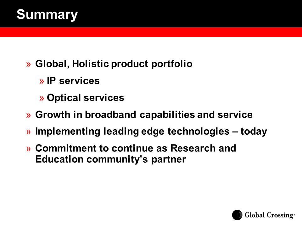 »Global, Holistic product portfolio »IP services »Optical services »Growth in broadband capabilities and service »Implementing leading edge technologies – today »Commitment to continue as Research and Education community’s partner Summary