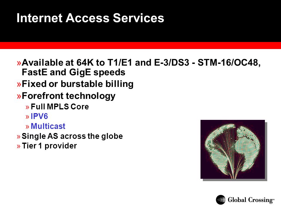 Internet Access Services »Available at 64K to T1/E1 and E-3/DS3 - STM-16/OC48, FastE and GigE speeds »Fixed or burstable billing »Forefront technology »Full MPLS Core »IPV6 »Multicast »Single AS across the globe »Tier 1 provider