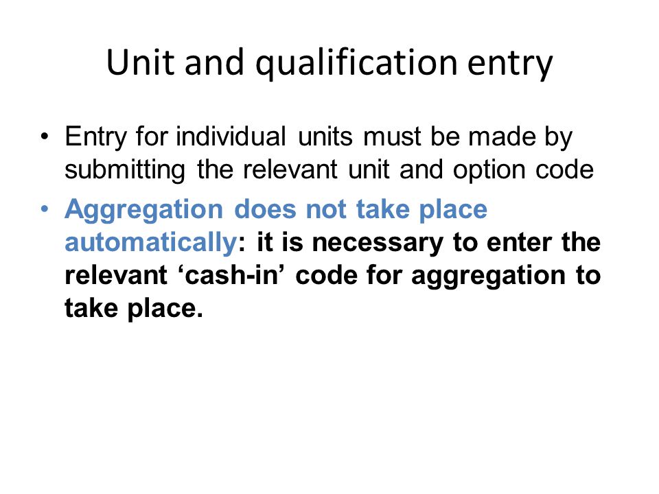 Unit and qualification entry Entry for individual units must be made by submitting the relevant unit and option code Aggregation does not take place automatically: it is necessary to enter the relevant ‘cash-in’ code for aggregation to take place.