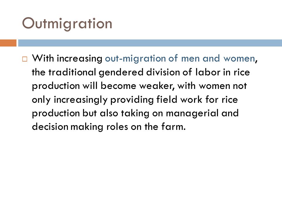 Outmigration  With increasing out-migration of men and women, the traditional gendered division of labor in rice production will become weaker, with women not only increasingly providing field work for rice production but also taking on managerial and decision making roles on the farm.