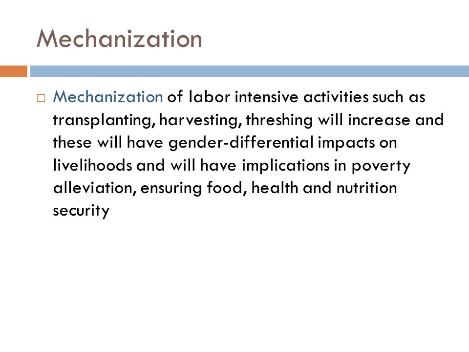 Mechanization  Mechanization of labor intensive activities such as transplanting, harvesting, threshing will increase and these will have gender-differential impacts on livelihoods and will have implications in poverty alleviation, ensuring food, health and nutrition security