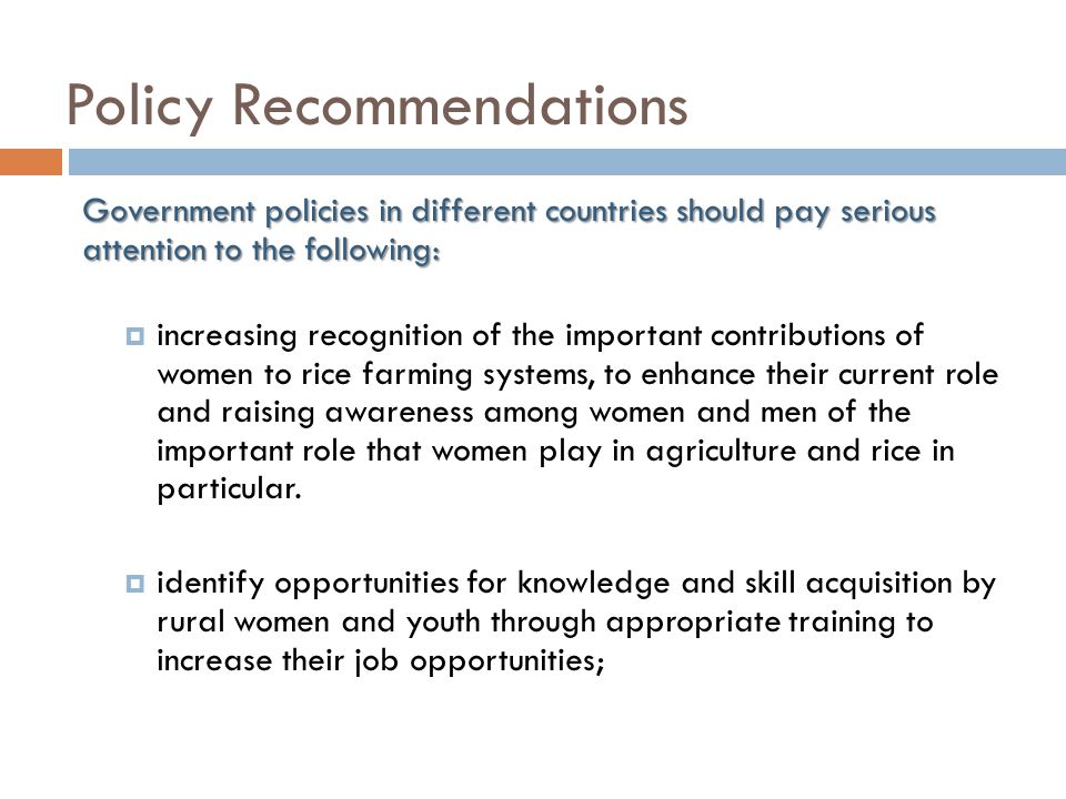 Policy Recommendations Government policies in different countries should pay serious attention to the following:  increasing recognition of the important contributions of women to rice farming systems, to enhance their current role and raising awareness among women and men of the important role that women play in agriculture and rice in particular.