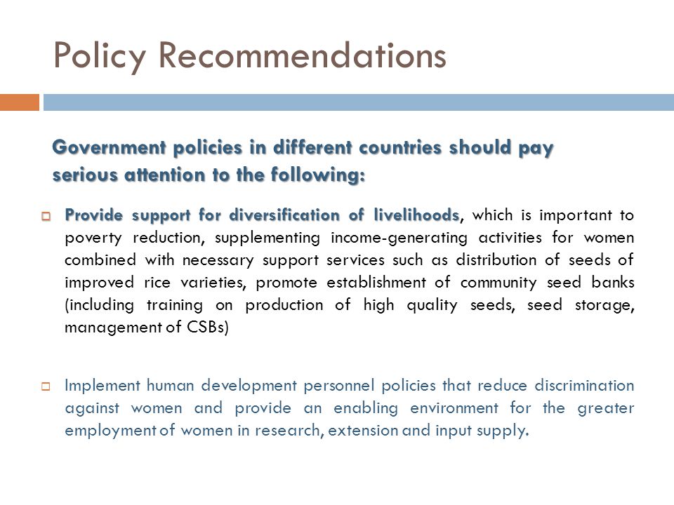 Policy Recommendations  Provide support for diversification of livelihoods  Provide support for diversification of livelihoods, which is important to poverty reduction, supplementing income-generating activities for women combined with necessary support services such as distribution of seeds of improved rice varieties, promote establishment of community seed banks (including training on production of high quality seeds, seed storage, management of CSBs)  Implement human development personnel policies that reduce discrimination against women and provide an enabling environment for the greater employment of women in research, extension and input supply.