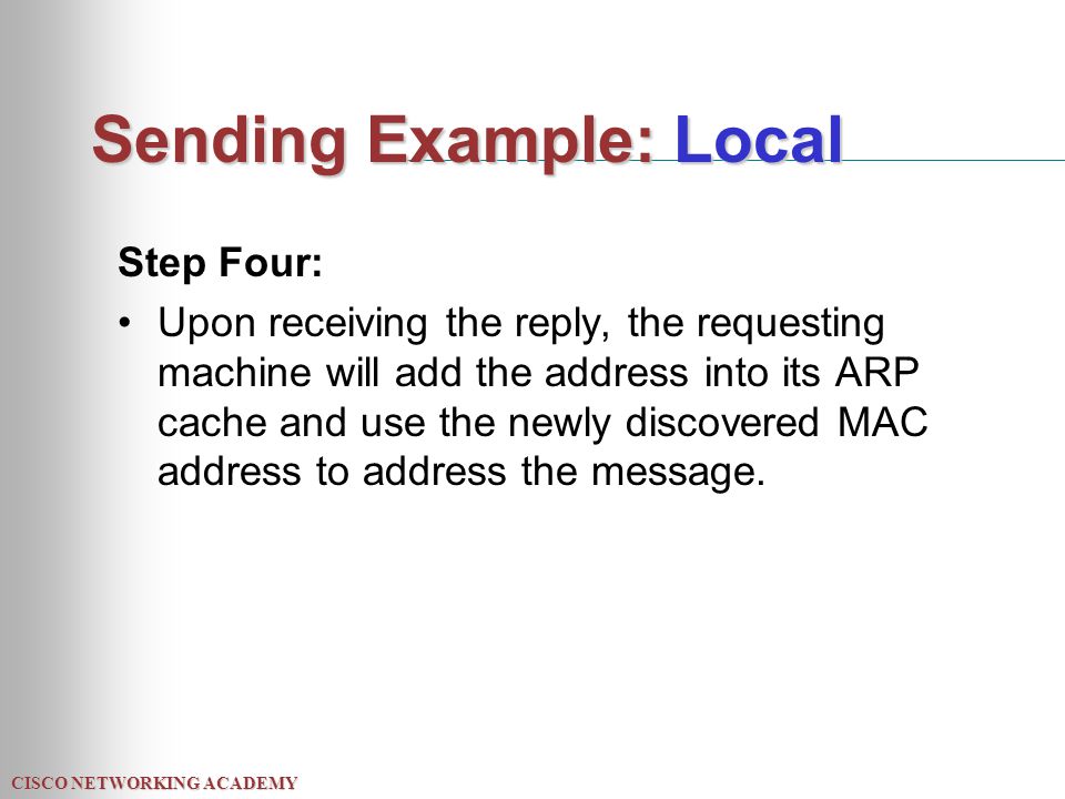 CISCO NETWORKING ACADEMY Sending Example: Local Step Four: Upon receiving the reply, the requesting machine will add the address into its ARP cache and use the newly discovered MAC address to address the message.