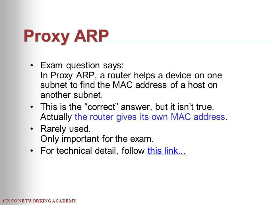 CISCO NETWORKING ACADEMY Proxy ARP Exam question says: In Proxy ARP, a router helps a device on one subnet to find the MAC address of a host on another subnet.