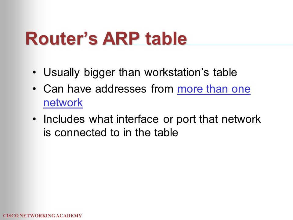 CISCO NETWORKING ACADEMY Router’s ARP table Usually bigger than workstation’s table Can have addresses from more than one network Includes what interface or port that network is connected to in the table