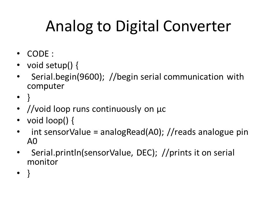 Analog to Digital Converter CODE : void setup() { Serial.begin(9600); //begin serial communication with computer } //void loop runs continuously on µc void loop() { int sensorValue = analogRead(A0); //reads analogue pin A0 Serial.println(sensorValue, DEC); //prints it on serial monitor }