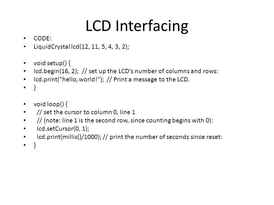 CODE: LiquidCrystal lcd(12, 11, 5, 4, 3, 2); void setup() { lcd.begin(16, 2); // set up the LCD s number of columns and rows: lcd.print( hello, world! ); // Print a message to the LCD.