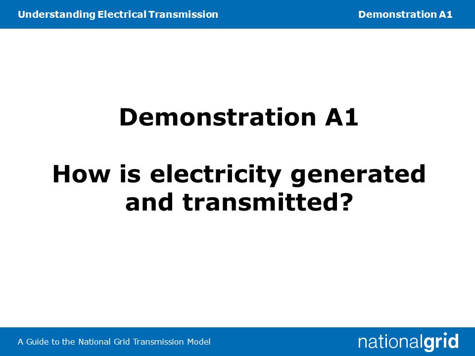 Understanding Electrical TransmissionDemonstration A1 A Guide to the National Grid Transmission Model Demonstration A1 How is electricity generated and transmitted