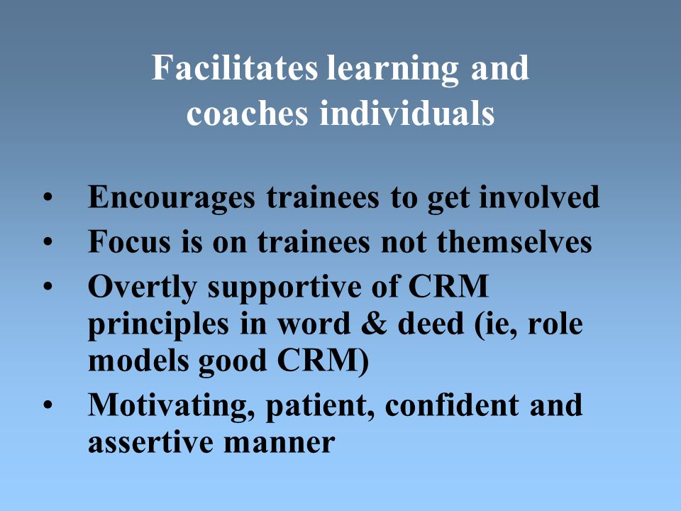 Facilitates learning and coaches individuals Encourages trainees to get involved Focus is on trainees not themselves Overtly supportive of CRM principles in word & deed (ie, role models good CRM) Motivating, patient, confident and assertive manner