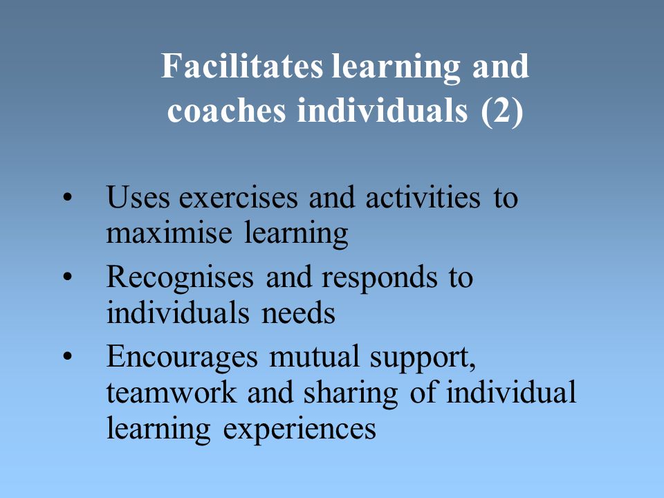 Facilitates learning and coaches individuals (2) Uses exercises and activities to maximise learning Recognises and responds to individuals needs Encourages mutual support, teamwork and sharing of individual learning experiences