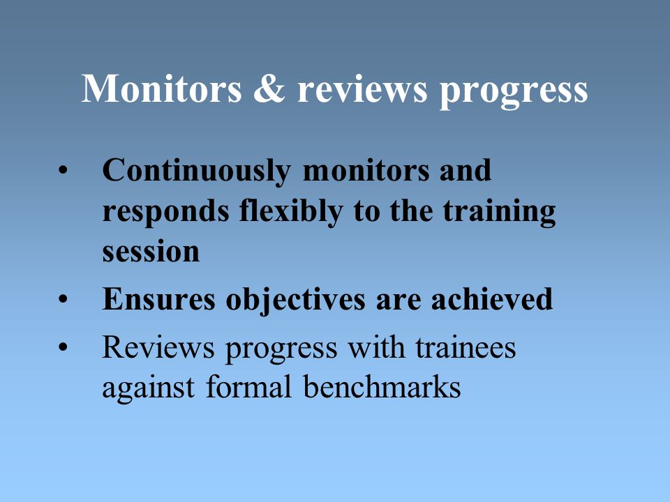 Monitors & reviews progress Continuously monitors and responds flexibly to the training session Ensures objectives are achieved Reviews progress with trainees against formal benchmarks