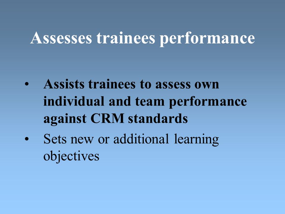 Assesses trainees performance Assists trainees to assess own individual and team performance against CRM standards Sets new or additional learning objectives