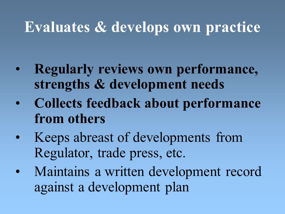 Evaluates & develops own practice Regularly reviews own performance, strengths & development needs Collects feedback about performance from others Keeps abreast of developments from Regulator, trade press, etc.