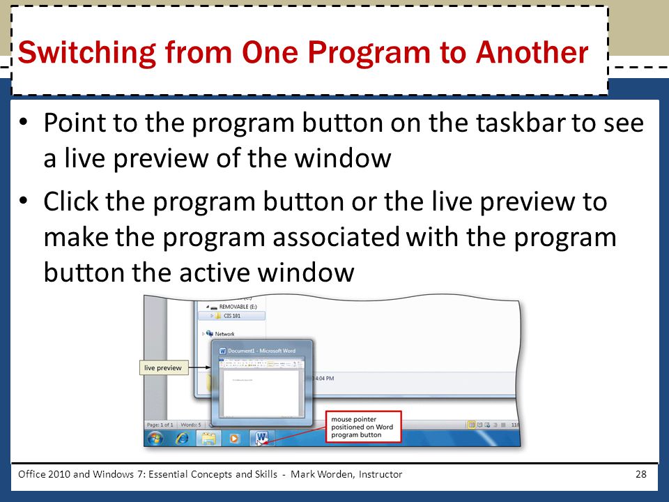 Point to the program button on the taskbar to see a live preview of the window Click the program button or the live preview to make the program associated with the program button the active window Office 2010 and Windows 7: Essential Concepts and Skills - Mark Worden, Instructor28 Switching from One Program to Another