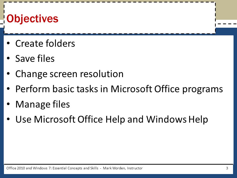 Create folders Save files Change screen resolution Perform basic tasks in Microsoft Office programs Manage files Use Microsoft Office Help and Windows Help Office 2010 and Windows 7: Essential Concepts and Skills - Mark Worden, Instructor3 Objectives