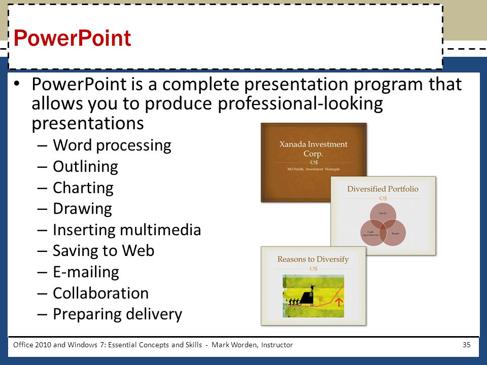 PowerPoint is a complete presentation program that allows you to produce professional-looking presentations – Word processing – Outlining – Charting – Drawing – Inserting multimedia – Saving to Web –  ing – Collaboration – Preparing delivery Office 2010 and Windows 7: Essential Concepts and Skills - Mark Worden, Instructor35 PowerPoint