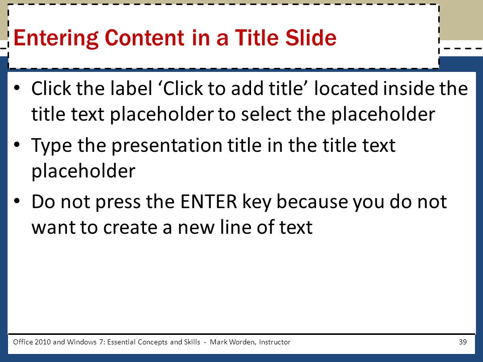 Click the label ‘Click to add title’ located inside the title text placeholder to select the placeholder Type the presentation title in the title text placeholder Do not press the ENTER key because you do not want to create a new line of text Office 2010 and Windows 7: Essential Concepts and Skills - Mark Worden, Instructor39 Entering Content in a Title Slide