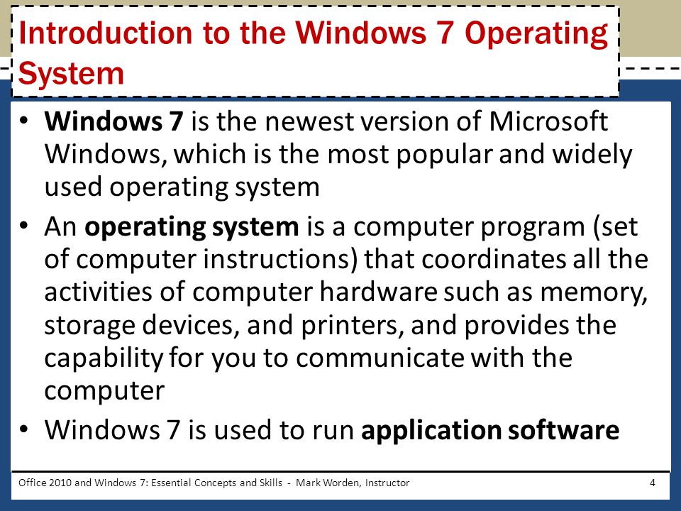 Windows 7 is the newest version of Microsoft Windows, which is the most popular and widely used operating system An operating system is a computer program (set of computer instructions) that coordinates all the activities of computer hardware such as memory, storage devices, and printers, and provides the capability for you to communicate with the computer Windows 7 is used to run application software Office 2010 and Windows 7: Essential Concepts and Skills - Mark Worden, Instructor4 Introduction to the Windows 7 Operating System