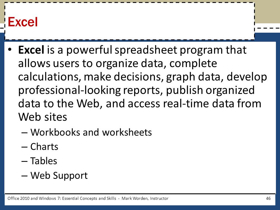 Excel is a powerful spreadsheet program that allows users to organize data, complete calculations, make decisions, graph data, develop professional-looking reports, publish organized data to the Web, and access real-time data from Web sites – Workbooks and worksheets – Charts – Tables – Web Support Office 2010 and Windows 7: Essential Concepts and Skills - Mark Worden, Instructor46 Excel
