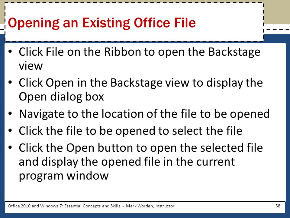 Click File on the Ribbon to open the Backstage view Click Open in the Backstage view to display the Open dialog box Navigate to the location of the file to be opened Click the file to be opened to select the file Click the Open button to open the selected file and display the opened file in the current program window Office 2010 and Windows 7: Essential Concepts and Skills - Mark Worden, Instructor58 Opening an Existing Office File