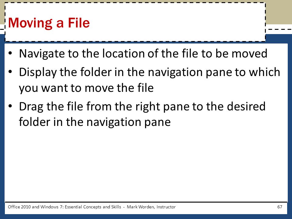 Navigate to the location of the file to be moved Display the folder in the navigation pane to which you want to move the file Drag the file from the right pane to the desired folder in the navigation pane Office 2010 and Windows 7: Essential Concepts and Skills - Mark Worden, Instructor67 Moving a File