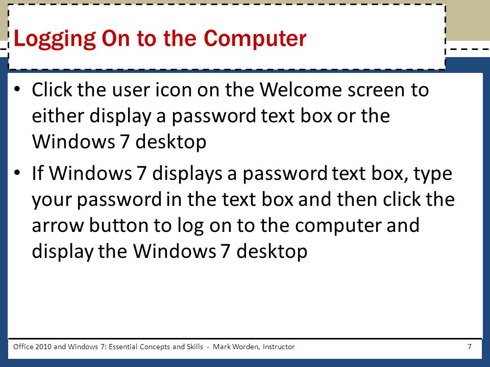 Click the user icon on the Welcome screen to either display a password text box or the Windows 7 desktop If Windows 7 displays a password text box, type your password in the text box and then click the arrow button to log on to the computer and display the Windows 7 desktop Office 2010 and Windows 7: Essential Concepts and Skills - Mark Worden, Instructor7 Logging On to the Computer