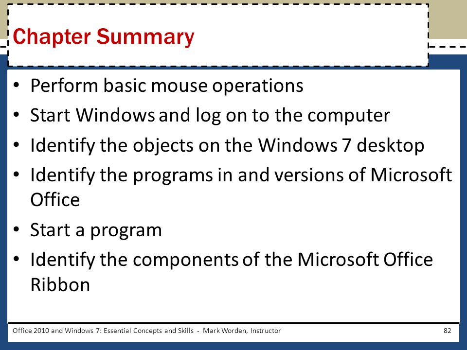 Perform basic mouse operations Start Windows and log on to the computer Identify the objects on the Windows 7 desktop Identify the programs in and versions of Microsoft Office Start a program Identify the components of the Microsoft Office Ribbon Chapter Summary Office 2010 and Windows 7: Essential Concepts and Skills - Mark Worden, Instructor82