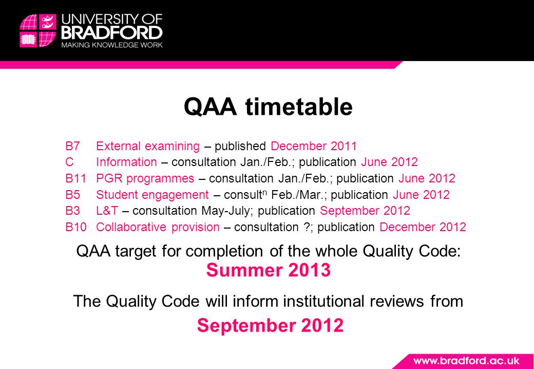 QAA timetable B7External examining – published December 2011 CInformation – consultation Jan./Feb.; publication June 2012 B11PGR programmes – consultation Jan./Feb.; publication June 2012 B5Student engagement – consult n Feb./Mar.; publication June 2012 B3L&T – consultation May-July; publication September 2012 B10Collaborative provision – consultation ; publication December 2012 QAA target for completion of the whole Quality Code: Summer 2013 The Quality Code will inform institutional reviews from September 2012