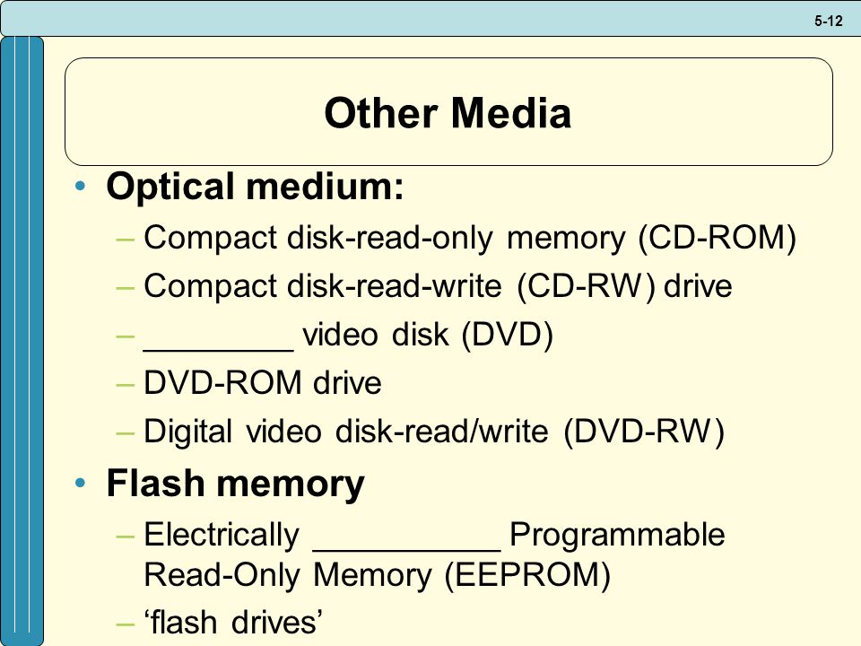 5-12 Other Media Optical medium: –Compact disk-read-only memory (CD-ROM) –Compact disk-read-write (CD-RW) drive –________ video disk (DVD) –DVD-ROM drive –Digital video disk-read/write (DVD-RW) Flash memory –Electrically __________ Programmable Read-Only Memory (EEPROM) –‘flash drives’