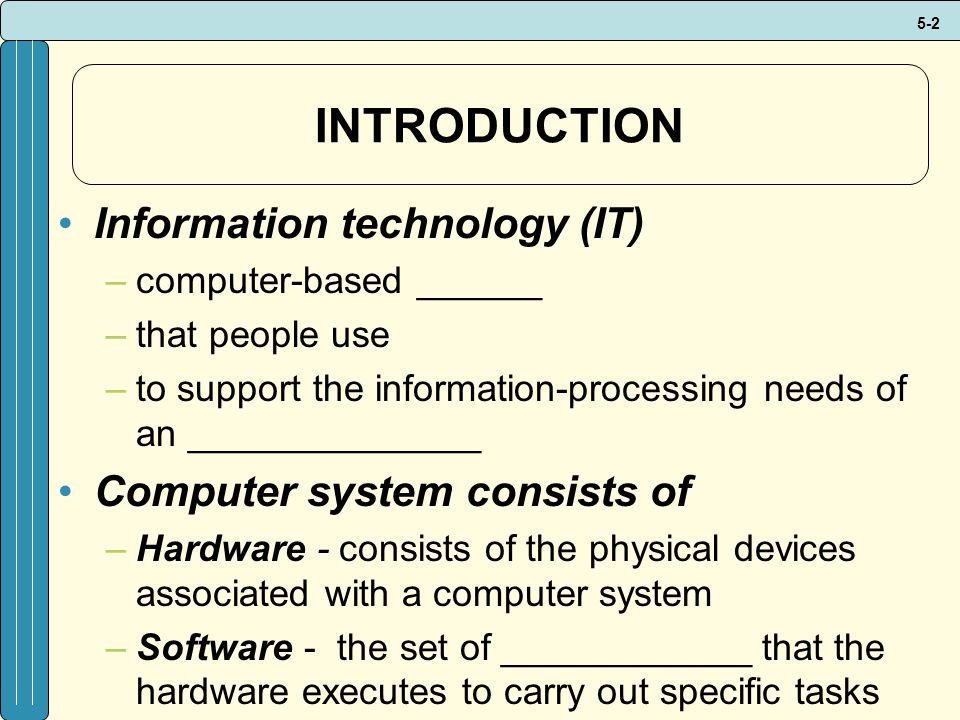 5-2 INTRODUCTION Information technology (IT) –computer-based ______ –that people use –to support the information-processing needs of an ______________ Computer system consists of –Hardware - consists of the physical devices associated with a computer system –Software - the set of ____________ that the hardware executes to carry out specific tasks