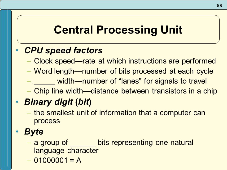 5-6 Central Processing Unit CPU speed factors –Clock speed—rate at which instructions are performed –Word length—number of bits processed at each cycle –_____ width—number of lanes for signals to travel –Chip line width—distance between transistors in a chip Binary digit (bit) –the smallest unit of information that a computer can process Byte –a group of ______ bits representing one natural language character – = A