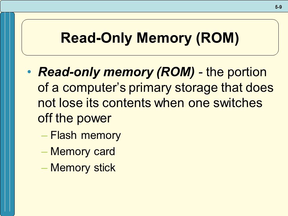 5-9 Read-Only Memory (ROM) Read-only memory (ROM) - the portion of a computer’s primary storage that does not lose its contents when one switches off the power –Flash memory –Memory card –Memory stick