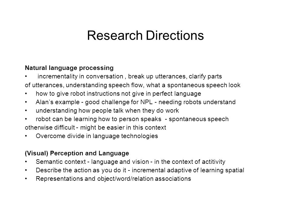 Research Directions Natural language processing incrementality in conversation, break up utterances, clarify parts of utterances, understanding speech flow, what a spontaneous speech look how to give robot instructions not give in perfect language Alan’s example - good challenge for NPL - needing robots understand understanding how people talk when they do work robot can be learning how to person speaks - spontaneous speech otherwise difficult - might be easier in this context Overcome divide in language technologies (Visual) Perception and Language Semantic context - language and vision - in the context of actitivity Describe the action as you do it - incremental adaptive of learning spatial Representations and object/word/relation associations