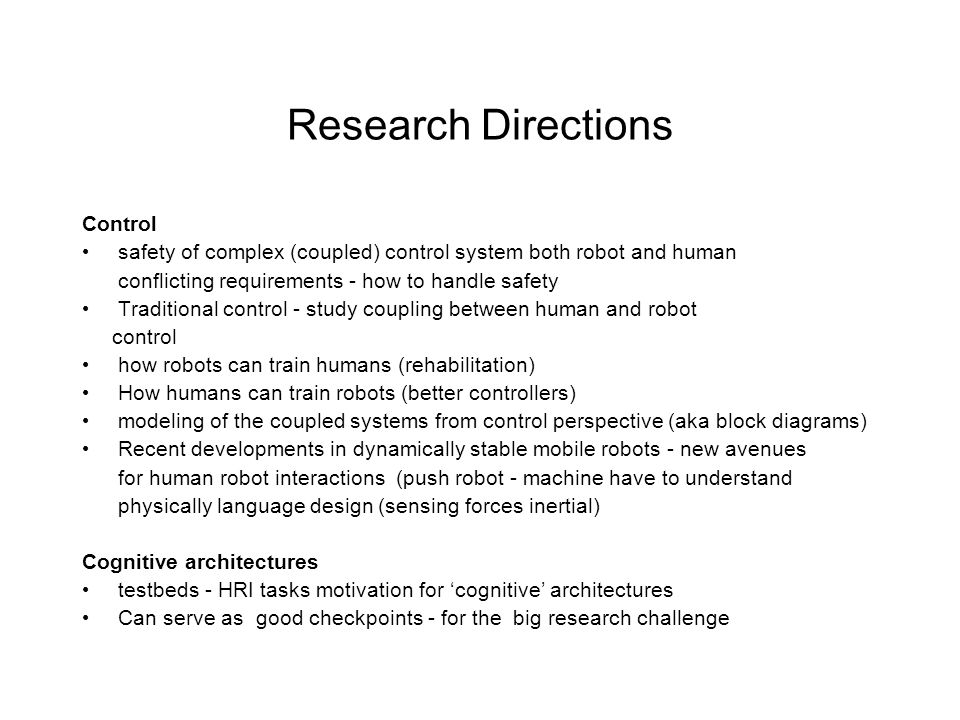 Research Directions Control safety of complex (coupled) control system both robot and human conflicting requirements - how to handle safety Traditional control - study coupling between human and robot control how robots can train humans (rehabilitation) How humans can train robots (better controllers) modeling of the coupled systems from control perspective (aka block diagrams) Recent developments in dynamically stable mobile robots - new avenues for human robot interactions (push robot - machine have to understand physically language design (sensing forces inertial) Cognitive architectures testbeds - HRI tasks motivation for ‘cognitive’ architectures Can serve as good checkpoints - for the big research challenge