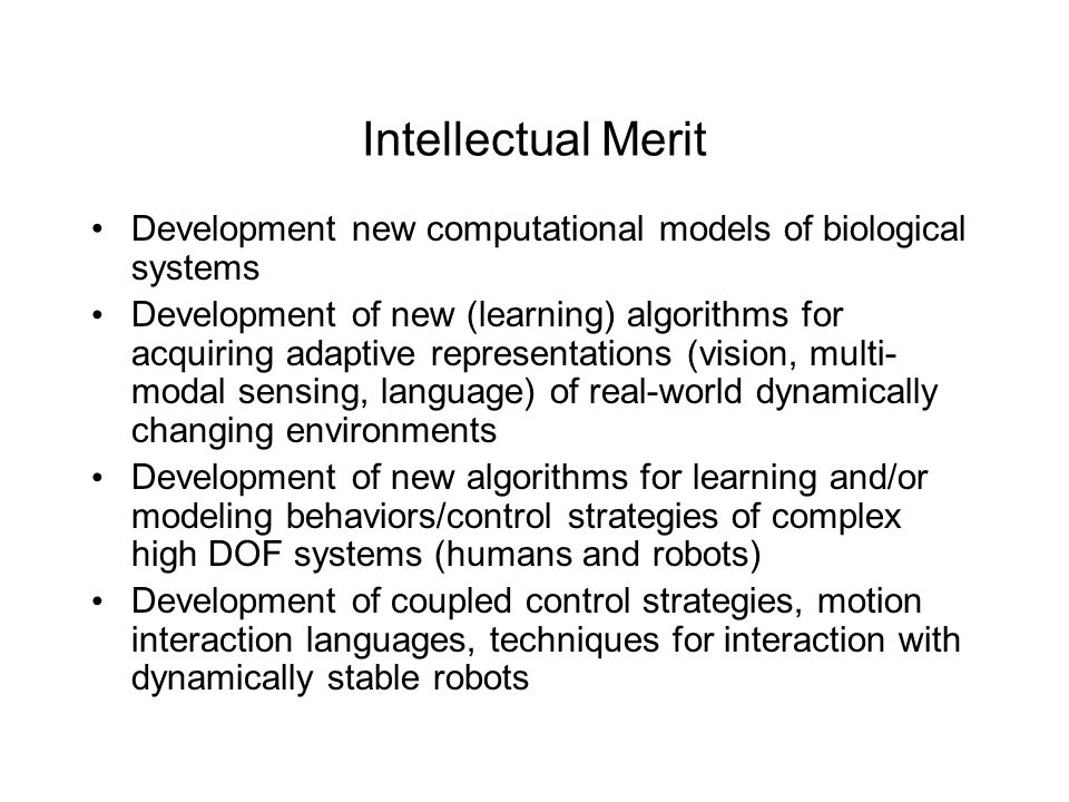 Intellectual Merit Development new computational models of biological systems Development of new (learning) algorithms for acquiring adaptive representations (vision, multi- modal sensing, language) of real-world dynamically changing environments Development of new algorithms for learning and/or modeling behaviors/control strategies of complex high DOF systems (humans and robots) Development of coupled control strategies, motion interaction languages, techniques for interaction with dynamically stable robots