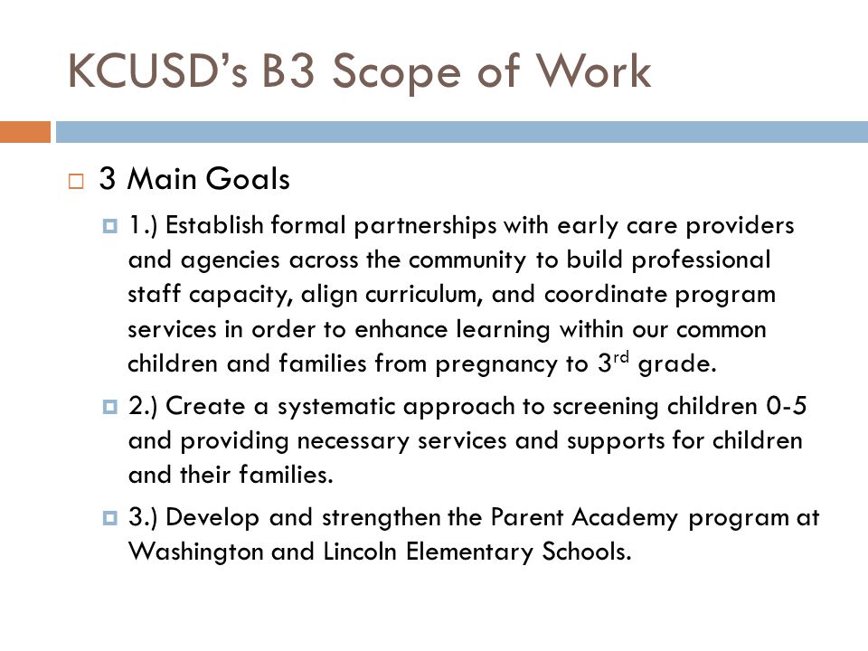 KCUSD’s B3 Scope of Work  3 Main Goals  1.) Establish formal partnerships with early care providers and agencies across the community to build professional staff capacity, align curriculum, and coordinate program services in order to enhance learning within our common children and families from pregnancy to 3 rd grade.