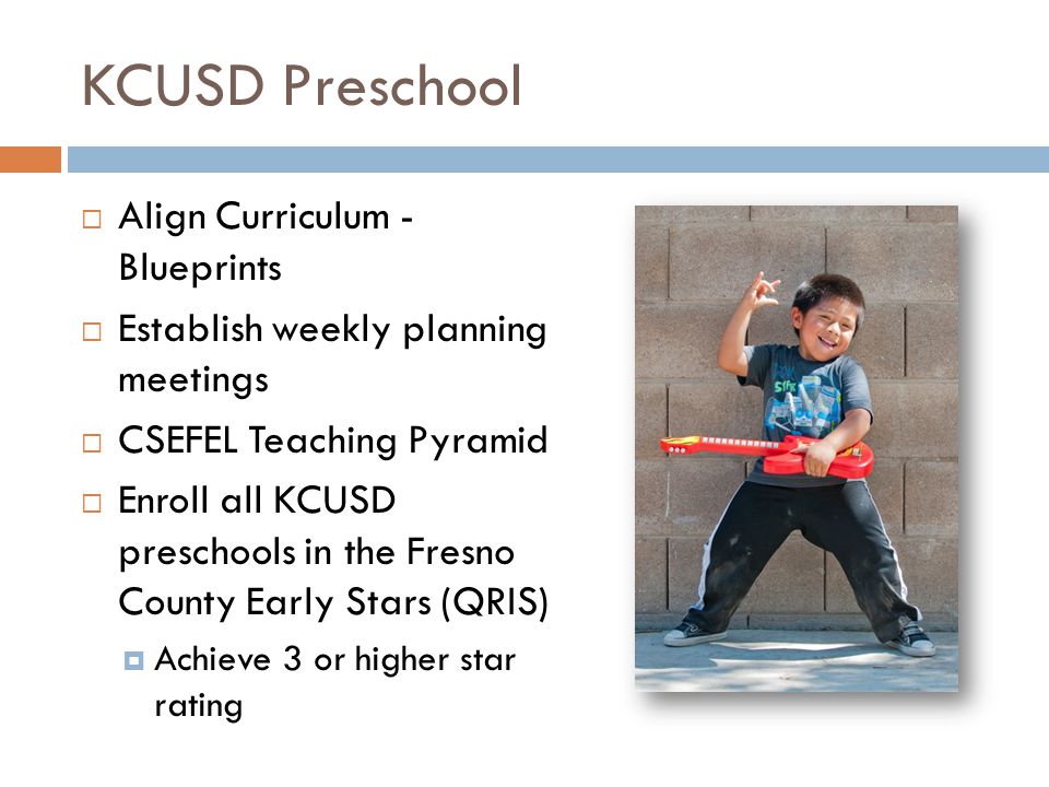KCUSD Preschool  Align Curriculum - Blueprints  Establish weekly planning meetings  CSEFEL Teaching Pyramid  Enroll all KCUSD preschools in the Fresno County Early Stars (QRIS)  Achieve 3 or higher star rating