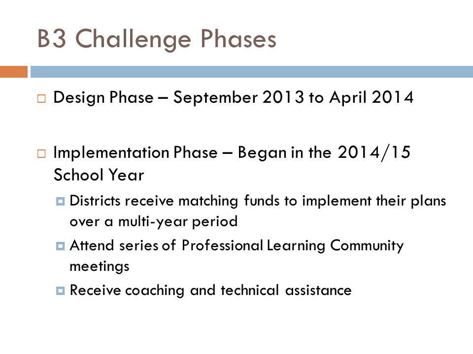 B3 Challenge Phases  Design Phase – September 2013 to April 2014  Implementation Phase – Began in the 2014/15 School Year  Districts receive matching funds to implement their plans over a multi-year period  Attend series of Professional Learning Community meetings  Receive coaching and technical assistance