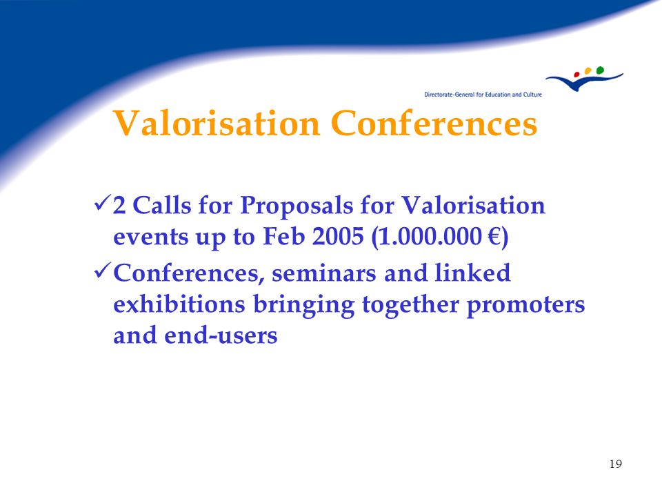 19 Valorisation Conferences 2 Calls for Proposals for Valorisation events up to Feb 2005 ( €) Conferences, seminars and linked exhibitions bringing together promoters and end-users