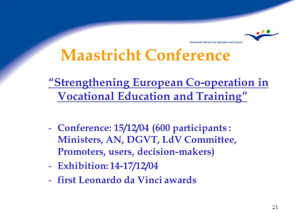 21 Maastricht Conference Strengthening European Co-operation in Vocational Education and Training - Conference: 15/12/04 (600 participants : Ministers, AN, DGVT, LdV Committee, Promoters, users, decision-makers) - Exhibition: 14-17/12/04 - first Leonardo da Vinci awards